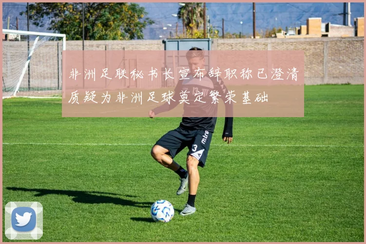 非洲足联秘书长宣布辞职称已澄清质疑为非洲足球奠定繁荣基础