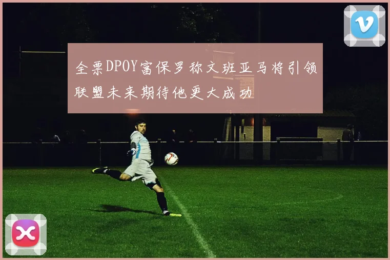 全票DPOY富保罗称文班亚马将引领联盟未来期待他更大成功