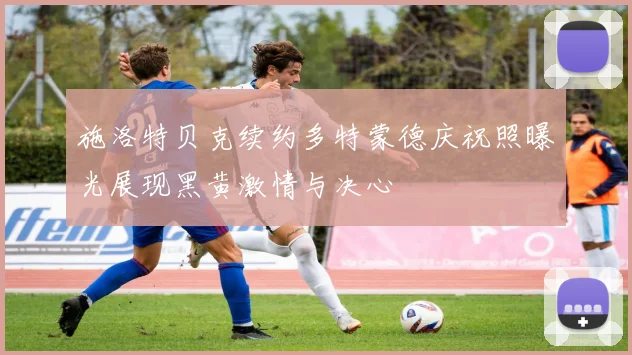 施洛特贝克续约多特蒙德庆祝照曝光展现黑黄激情与决心