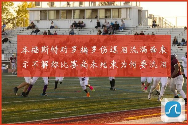 本福斯特对罗梅罗伤退泪流满面表示不解称比赛尚未结束为何要流泪