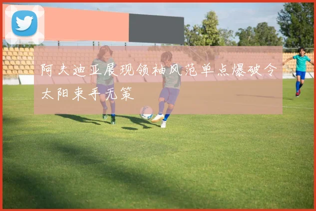 阿夫迪亚展现领袖风范单点爆破令太阳束手无策
