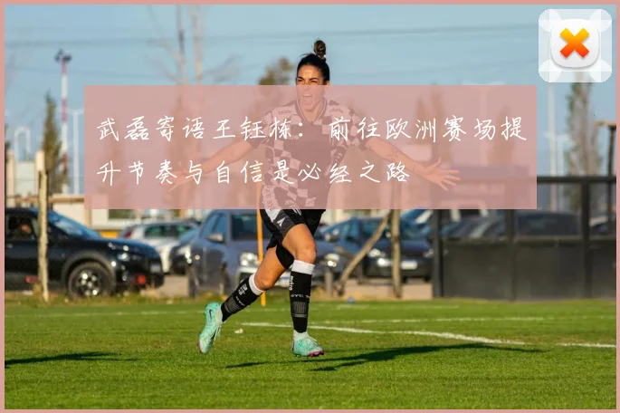 武磊寄语王钰栋：前往欧洲赛场提升节奏与自信是必经之路