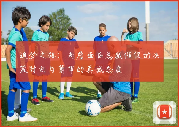 追梦之路：老詹面临总裁催促的决策时刻与萧华的真诚态度